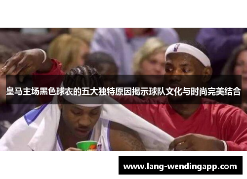 皇马主场黑色球衣的五大独特原因揭示球队文化与时尚完美结合