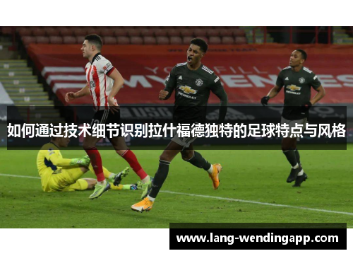 如何通过技术细节识别拉什福德独特的足球特点与风格