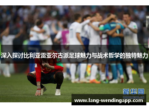 深入探讨比利亚雷亚尔古派足球魅力与战术哲学的独特魅力