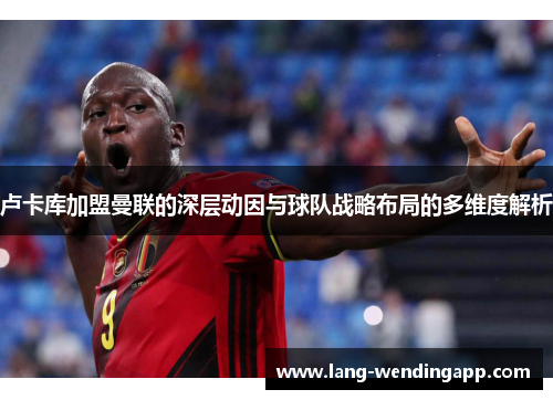 卢卡库加盟曼联的深层动因与球队战略布局的多维度解析