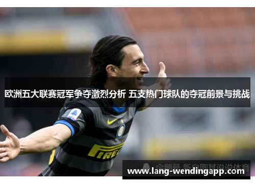 欧洲五大联赛冠军争夺激烈分析 五支热门球队的夺冠前景与挑战