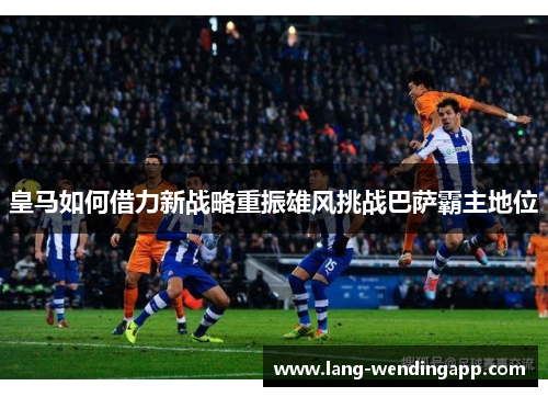 皇马如何借力新战略重振雄风挑战巴萨霸主地位