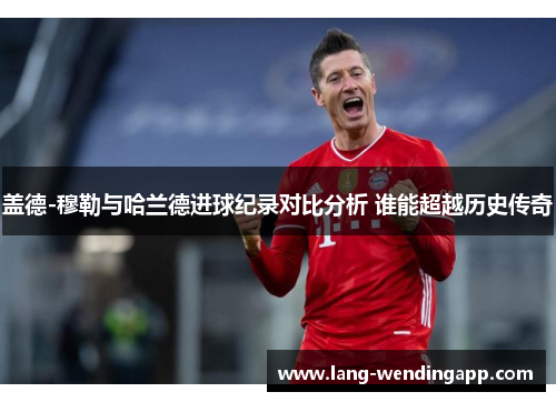 盖德-穆勒与哈兰德进球纪录对比分析 谁能超越历史传奇